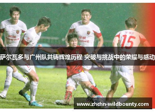 萨尔瓦多与广州队共铸辉煌历程 突破与挑战中的荣耀与感动