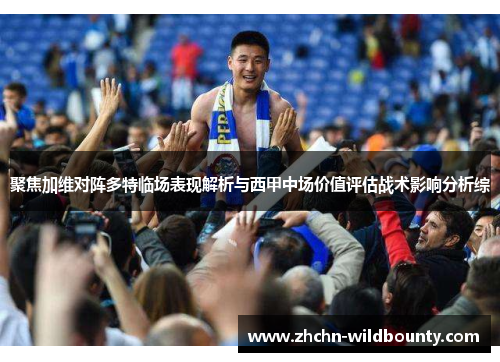 聚焦加维对阵多特临场表现解析与西甲中场价值评估战术影响分析综
