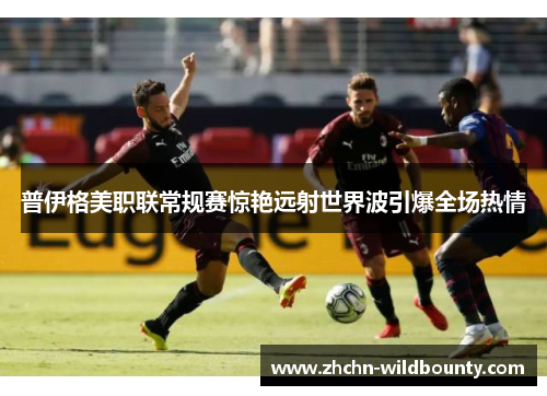 普伊格美职联常规赛惊艳远射世界波引爆全场热情 普伊格美职联常规赛惊艳远射世界波引爆全场热情