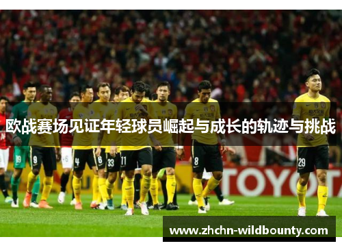 欧战赛场见证年轻球员崛起与成长的轨迹与挑战 欧战赛场见证年轻球员崛起与成长的轨迹与挑战