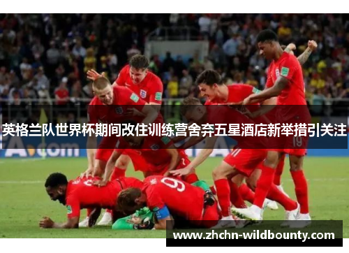 英格兰队世界杯期间改住训练营舍弃五星酒店新举措引关注 英格兰队世界杯期间改住训练营舍弃五星酒店新举措引关注