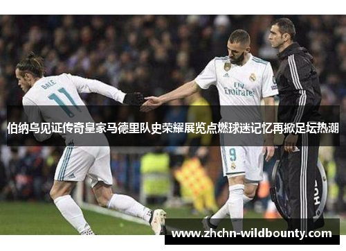 伯纳乌见证传奇皇家马德里队史荣耀展览点燃球迷记忆再掀足坛热潮